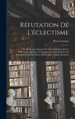 Réfutation De L'éclectisme: Où Se Trouve Exposée La Vraie Définition De La Philosophie, Et Où L'on Explique Le Sens, La Suite, Et L'enchainement D - Leroux, Pierre