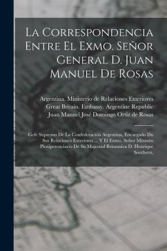 La Correspondencia Entre El Exmo. Señor General D. Juan Manuel De Rosas: Gefe Supremo De La Confederación Argentina, Encargado Du Sus Relaciones Exter