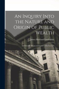 An Inquiry Into the Nature and Origin of Public Wealth: And Into the Means and Causes of Its Increase - Lauderdale, James Maitland