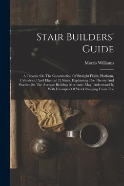 Stair Builders' Guide: A Treatise On The Construction Of Straight Flight, Platform, Cylindrical And Eliptical [!] Stairs, Explaining The Theo - Williams, Morris