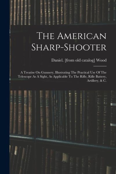 The American Sharp-shooter; A Treatise On Gunnery, Illustrating The Practical Use Of The Telescope As A Sight, As Applicable To The Rifle, Rifle Batte The American Sharp-shooter; A Treatise On Gunnery, Illustrating The Practical Use Of The Telescope As A Sight, As Applicable To The Rifle, Rifle Batte