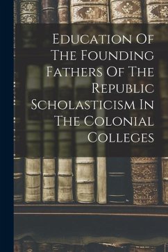 Education Of The Founding Fathers Of The Republic Scholasticism In The Colonial Colleges - Anonymous