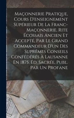 Maçonnerie Pratique, Cours D'enseignement Supérieur De La Franc-Maçonnerie, Rite Écossais Ancien Et Accepté, Par Le Grand Commandeur D'un Des Suprêmes Conseils Confédérés À Lausanne En 1875. Éd. Sacrée, Publ. Par Un Profane - Anonymous