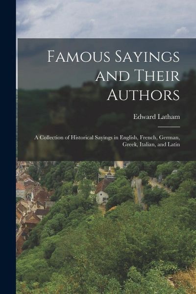 Famous Sayings and Their Authors: A Collection of Historical Sayings in English, French, German, Greek, Italian, and Latin Famous Sayings and Their Authors: A Collection of Historical Sayings in English, French, German, Greek, Italian, and Latin