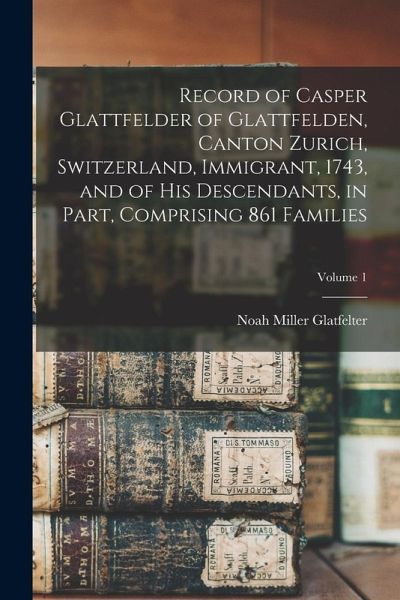 Record of Casper Glattfelder of Glattfelden, Canton Zurich, Switzerland, Immigrant, 1743, and of his Descendants, in Part, Comprising 861 Families; Vo Record of Casper Glattfelder of Glattfelden, Canton Zurich, Switzerland, Immigrant, 1743, and of his Descendants, in Part, Comprising 861 Families; Vo