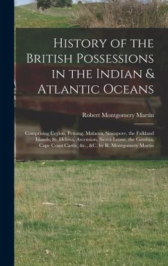 History of the British Possessions in the Indian & Atlantic Oceans: Comprising Ceylon, Penang, Malacca, Sincapore, the Falkland Islands, St. Helena, A - Martin, Robert Montgomery