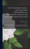 Five Hundred Useful and Amusing Experiments in Chemistry, and in the Arts and Manufactures: With Observations On the Properties Employed, and Their Ap