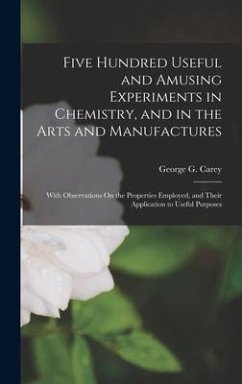 Five Hundred Useful and Amusing Experiments in Chemistry, and in the Arts and Manufactures: With Observations On the Properties Employed, and Their Ap - Carey, George G.