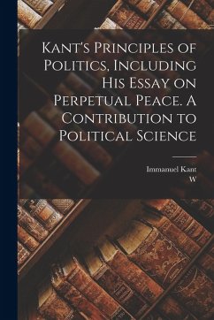 Cover Kant's Principles of Politics, Including his Essay on Perpetual Peace. A Contribution to Political Science