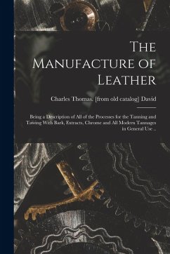 The Manufacture of Leather: Being a Description of all of the Processes for the Tanning and Tawing With Bark, Extracts, Chrome and all Modern Tann The Manufacture of Leather: Being a Description of all of the Processes for the Tanning and Tawing With Bark, Extracts, Chrome and all Modern Tann