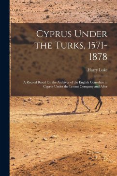 Cyprus Under the Turks, 1571-1878: A Record Based On the Archives of the English Consulate in Cyprus Under the Levant Company and After - Luke, Harry