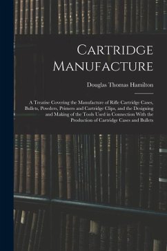 Cartridge Manufacture; a Treatise Covering the Manufacture of Rifle Cartridge Cases, Bullets, Powders, Primers and Cartridge Clips, and the Designing - Hamilton, Douglas Thomas