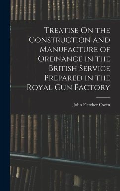 Treatise On the Construction and Manufacture of Ordnance in the British Service Prepared in the Royal Gun Factory - Owen, John Fletcher