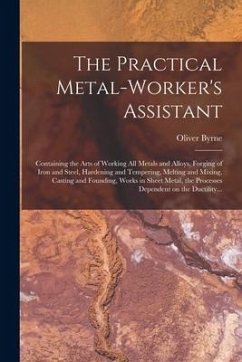 The Practical Metal-worker's Assistant: Containing the Arts of Working All Metals and Alloys, Forging of Iron and Steel, Hardening and Tempering, Melt - Byrne, Oliver