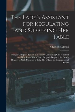 The Lady's Assistant for Regulating and Supplying Her Table: Being a Complete System of Cookery, Containing One Hundred and Fifty Select Bills of Fare - Mason, Charlotte