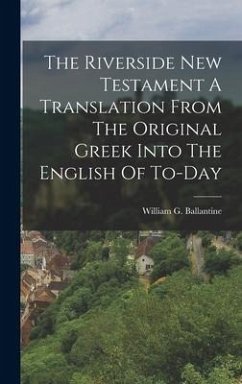 The Riverside New Testament A Translation From The Original Greek Into The English Of To-Day - Ballantine, William G.