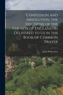 Confession and Absolution, the Doctrine of the Church of England As Delivered to Us in the Book of Common Prayer - Lea, John Walter