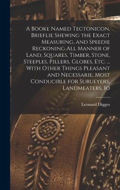 A Booke Named Tectonicon, Brieflie Shewing the Exact Measuring, and Speedie Reckoning all Manner of Land, Squares, Timber, Stone, Steeples, Pillers, G - Digges, Leonard