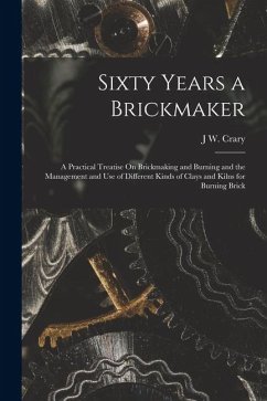Cover Sixty Years a Brickmaker: A Practical Treatise On Brickmaking and Burning and the Management and Use of Different Kinds of Clays and Kilns for B