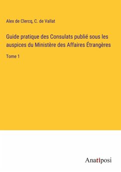 Guide pratique des Consulats publié sous les auspices du Ministère des Affaires Étrangères - Clercq, Alex De; Vallat, C. de