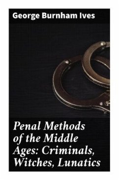 Penal Methods of the Middle Ages: Criminals, Witches, Lunatics - Ives, George Burnham