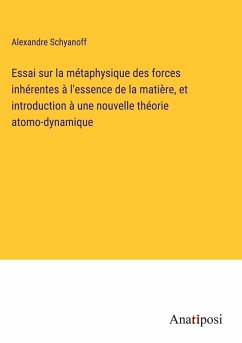 Essai sur la métaphysique des forces inhérentes à l'essence de la matière, et introduction à une nouvelle théorie atomo-dynamique - Schyanoff, Alexandre