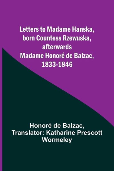 Letters to Madame Hanska, born Countess Rzewuska, afterwards Madame Honoré de Balzac, 1833-1846 Letters to Madame Hanska, born Countess Rzewuska, afterwards Madame Honoré de Balzac, 1833-1846
