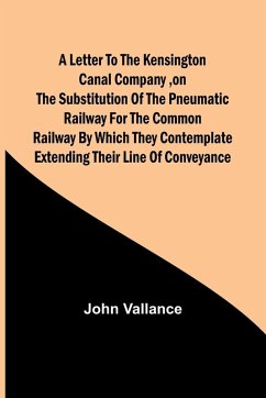 A Letter to the Kensington Canal Company ,on the Substitution of the Pneumatic Railway for the common Railway by which they contemplate extending their line of conveyance - Vallance, John