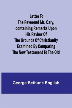 Letter to the Reverend Mr. Cary,Containing Remarks upon his Review of the Grounds of Christianity Examined by Comparing the New Testament to the Old - Bethune English, George