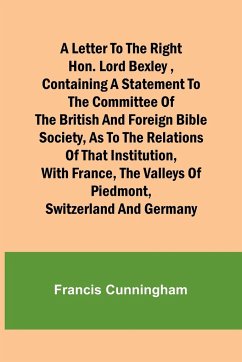 A Letter to the Right Hon. Lord Bexley ,containing a statement to the committee of the British and Foreign Bible Society, as to the relations of that institution, with France, the valleys of Piedmont, Switzerland and Germany - Cunningham, Francis