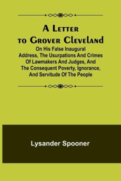 A Letter to Grover Cleveland; On His False Inaugural Address, The Usurpations and Crimes of Lawmakers and Judges, and the Consequent Poverty, Ignorance, and Servitude Of The People - Spooner, Lysander