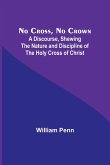 No Cross, No Crown ; A Discourse, Shewing the Nature and Discipline of the Holy Cross of Christ