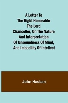 A Letter to the Right Honorable the Lord Chancellor, on the Nature and Interpretation of Unsoundness of Mind, and Imbecility of Intellect - Haslam, John