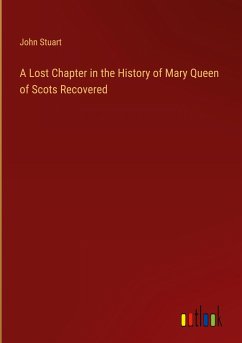 A Lost Chapter in the History of Mary Queen of Scots Recovered - Stuart, John
