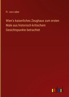 Wien's kaiserliches Zeughaus zum ersten Male aus historisch-kritischem Gesichtspunkte betrachtet - Leber, Fr. von