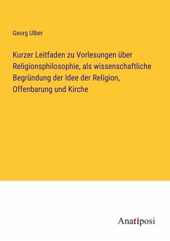 Kurzer Leitfaden zu Vorlesungen über Religionsphilosophie, als wissenschaftliche Begründung der Idee der Religion, Offenbarung und Kirche - Ulber, Georg