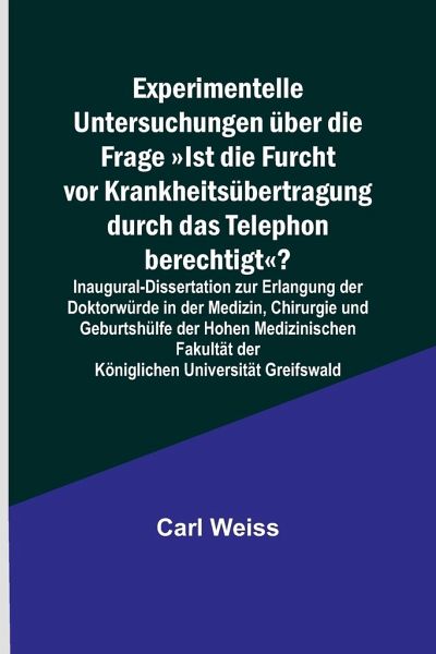 Experimentelle Untersuchungen über die Frage Ist die Furcht vor Krankheitsübertragung durch das Telephon berechtigt?; Inaugural-Dissertation zur Erlangung der Doktorwürde in der Medizin, Chirurgie und Geburtshülfe der Hohen Medizinischen Fakultät der Köni Experimentelle Untersuchungen über die Frage Ist die Furcht vor Krankheitsübertragung durch das Telephon berechtigt?; Inaugural-Dissertation zur Erlangung der Doktorwürde in der Medizin, Chirurgie und Geburtshülfe der Hohen Medizinischen Fakultät der Köni