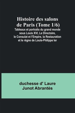 Histoire des salons de Paris (Tome 1/6); Tableaux et portraits du grand monde sous Louis XVI, Le Directoire, le Consulat et l'Empire, la Restauration et le règne de Louis-Philippe Ier - D' Laure Junot Abrantès, Duchesse