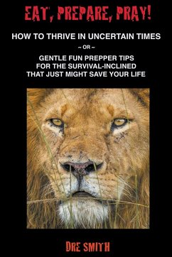 Eat, Prepare, Pray! How To Thrive In Uncertain Times ~ Or ~ Gentle Fun Prepper Tips For The Survival-Inclined That Just Might Save Your Life - Smith, Dre