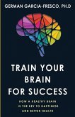 Train Your Brain For Success: How A Healthy Brain Is The Key To Happiness And Success