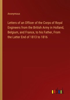 Letters of an Officer of the Corps of Royal Engineers from the British Army in Holland, Belgium, and France, to his Father, From the Latter End of 1813 to 1816