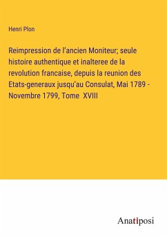 Reimpression de l¿ancien Moniteur; seule histoire authentique et inalteree de la revolution francaise, depuis la reunion des Etats-generaux jusqu¿au Consulat, Mai 1789 - Novembre 1799, Tome XVIII - Plon, Henri