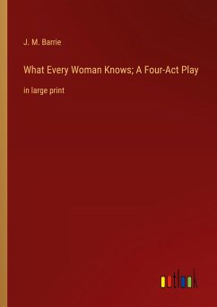 What Every Woman Knows; A Four-Act Play - Barrie, J. M.