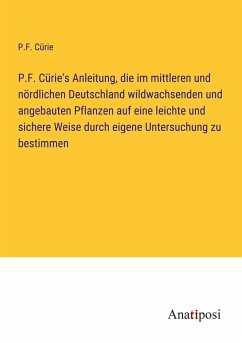P.F. Cürie's Anleitung, die im mittleren und nördlichen Deutschland wildwachsenden und angebauten Pflanzen auf eine leichte und sichere Weise durch eigene Untersuchung zu bestimmen - Cürie, P. F.
