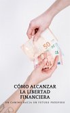 CÓMO ALCANZAR LA LIBERTAD FINANCIERA: Un camino hacia un futuro próspero (eBook, ePUB)