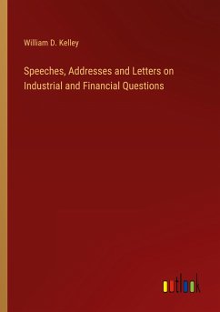 Speeches, Addresses and Letters on Industrial and Financial Questions - Kelley, William D.
