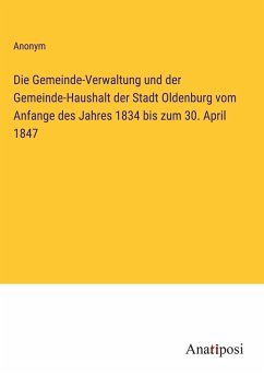 Die Gemeinde-Verwaltung und der Gemeinde-Haushalt der Stadt Oldenburg vom Anfange des Jahres 1834 bis zum 30. April 1847 - Anonym