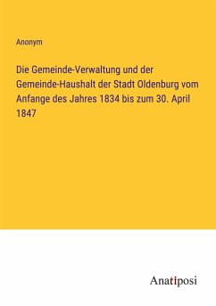 Die Gemeinde-Verwaltung und der Gemeinde-Haushalt der Stadt Oldenburg vom Anfange des Jahres 1834 bis zum 30. April 1847 - Anonym