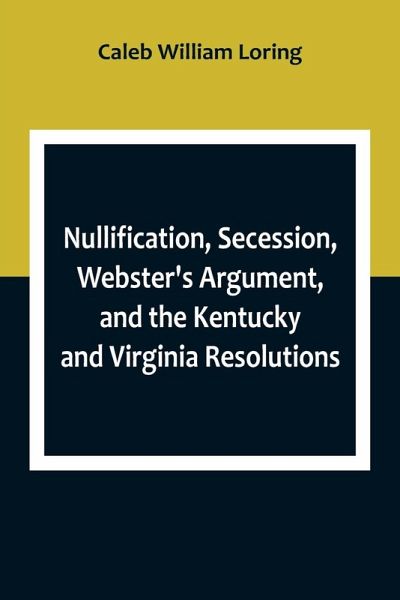 Nullification, Secession, Webster's Argument, and the Kentucky and Virginia Resolutions ; Considered in Reference to the Constitution and Historically Nullification, Secession, Webster's Argument, and the Kentucky and Virginia Resolutions ; Considered in Reference to the Constitution and Historically