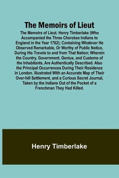 The Memoirs of Lieut. Henry Timberlake (Who Accompanied the Three Cherokee Indians to England in the Year 1762); Containing Whatever He Observed Remarkable, Or Worthy of Public Notice, During His Travels to and from That Nation; Wherein the Country, Gover - Timberlake, Henry